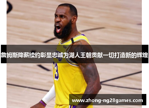 詹姆斯降薪续约彰显忠诚为湖人王朝贡献一切打造新的辉煌