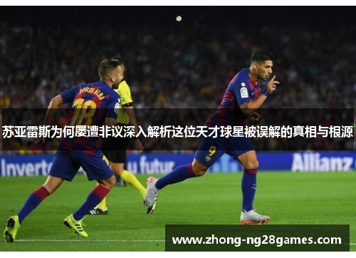 苏亚雷斯为何屡遭非议深入解析这位天才球星被误解的真相与根源