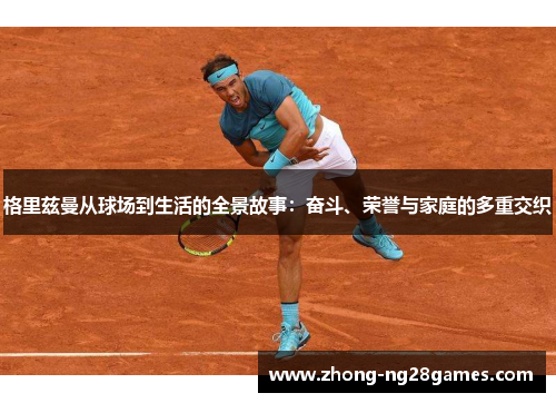 格里兹曼从球场到生活的全景故事：奋斗、荣誉与家庭的多重交织