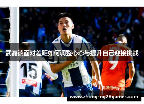 武磊谈面对差距如何调整心态与提升自己迎接挑战
