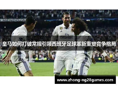 皇马如何打破常规引领西班牙足球革新重塑竞争格局