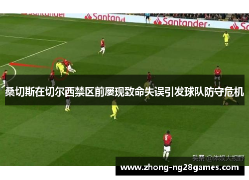 桑切斯在切尔西禁区前屡现致命失误引发球队防守危机